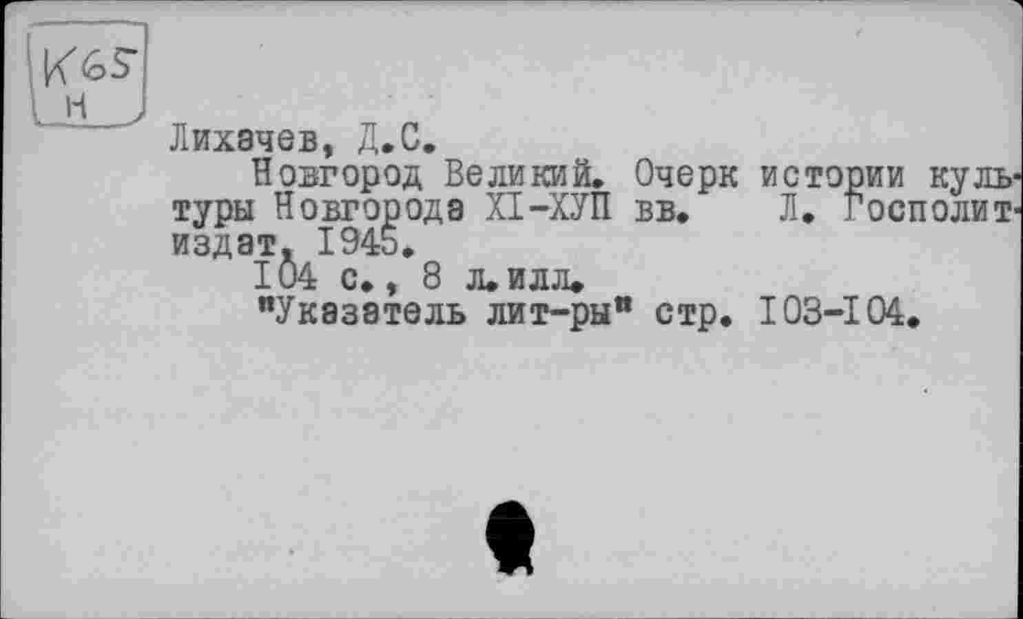 ﻿Лихачев, Д.С.
Новгород Великий. Очерк истории культуры Новгорода ХІ-ХУП вв. Л. госполит-издат. 1945.
104 с., 8 л. илл»
"Указатель лит-ры" стр. ЮЗ-104.